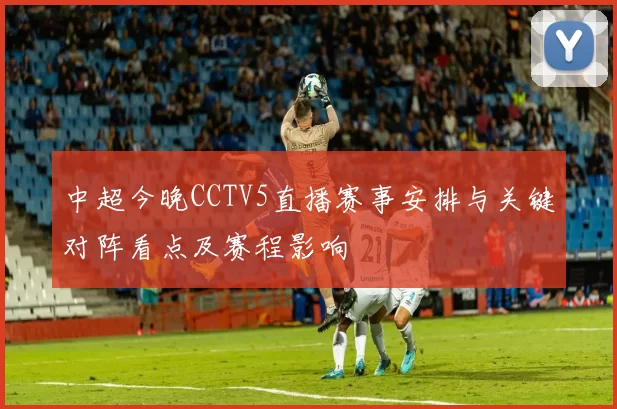 中超今晚CCTV5直播赛事安排与关键对阵看点及赛程影响