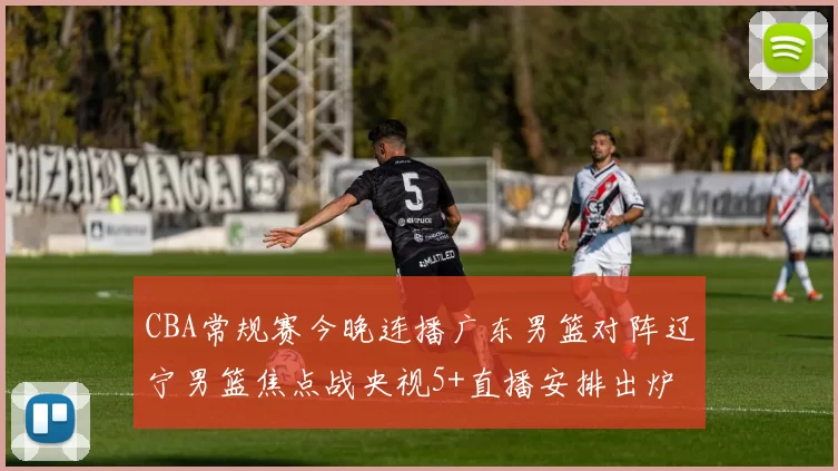 CBA常规赛今晚连播广东男篮对阵辽宁男篮焦点战央视5+直播安排出炉