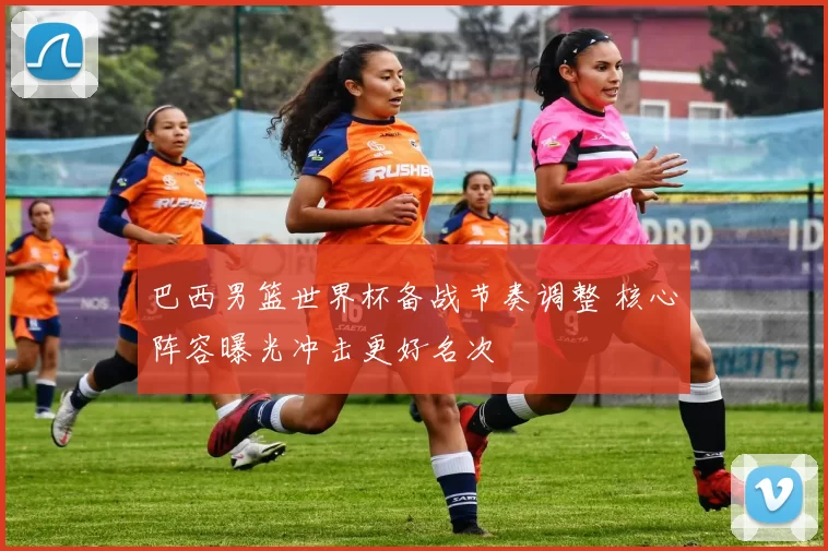 巴西男篮世界杯备战节奏调整 核心阵容曝光冲击更好名次