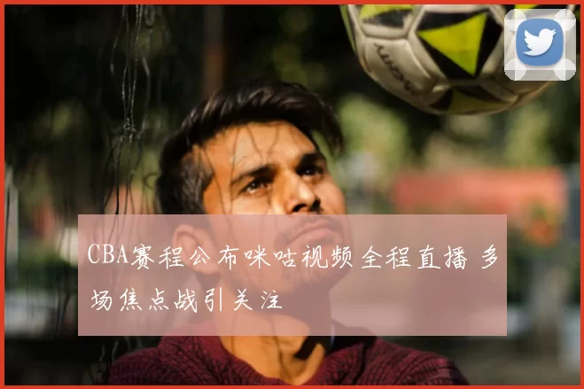 CBA赛程公布咪咕视频全程直播 多场焦点战引关注