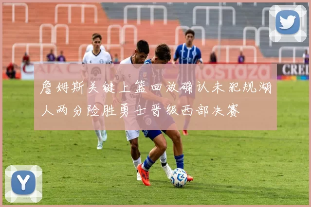 詹姆斯关键上篮回放确认未犯规湖人两分险胜勇士晋级西部决赛