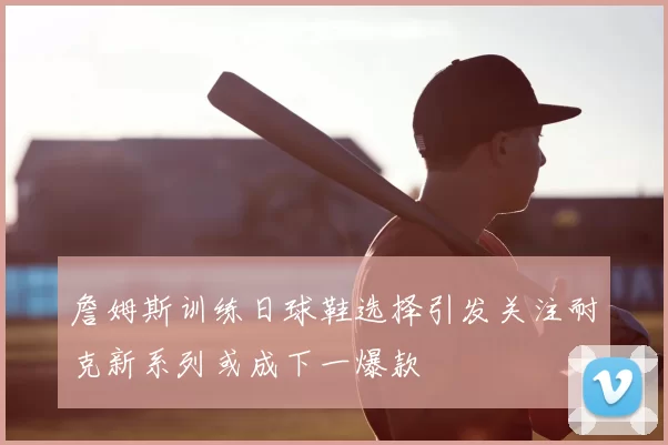 詹姆斯训练日球鞋选择引发关注耐克新系列或成下一爆款