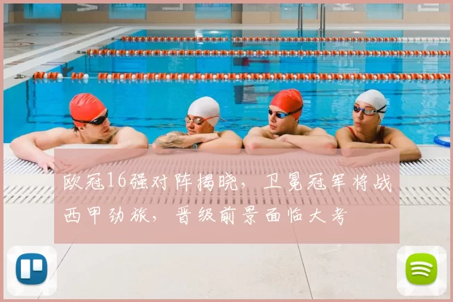 欧冠16强对阵揭晓,卫冕冠军将战西甲劲旅,晋级前景面临大考