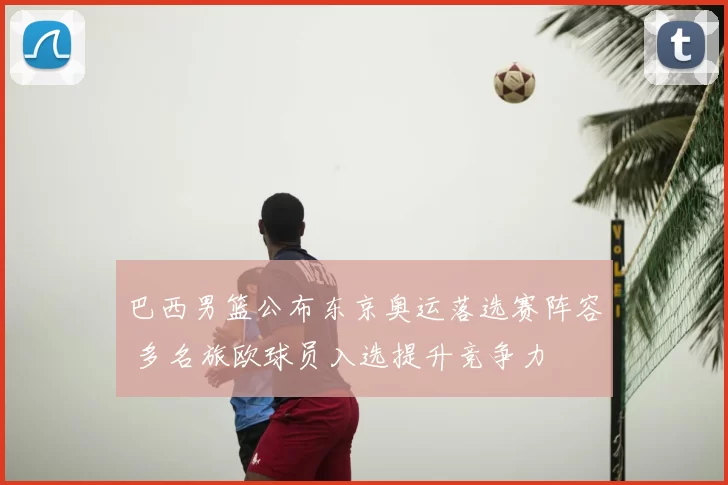 巴西男篮公布东京奥运落选赛阵容 多名旅欧球员入选提升竞争力