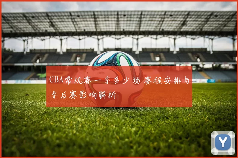 CBA常规赛一季多少场 赛程安排与季后赛影响解析