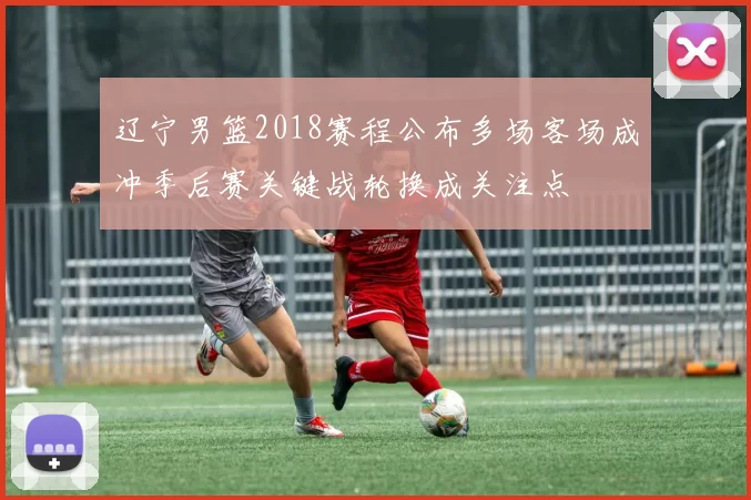 辽宁男篮2018赛程公布多场客场成冲季后赛关键战轮换成关注点