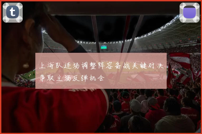 上海队连场调整阵容备战关键对决争取主场反弹机会