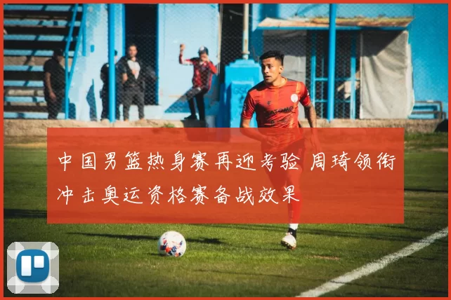 中国男篮热身赛再迎考验 周琦领衔冲击奥运资格赛备战效果