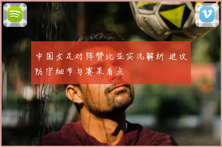 中国女足对阵赞比亚实况解析 进攻防守细节与赛果看点