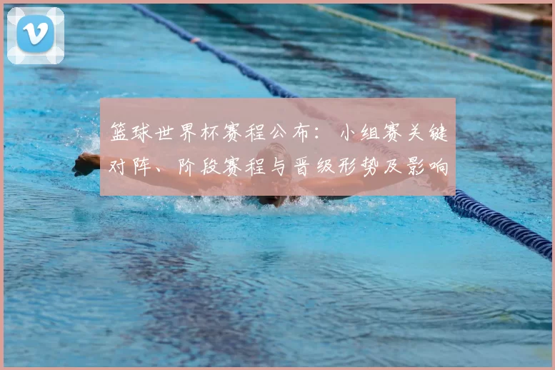 篮球世界杯赛程公布：小组赛关键对阵、阶段赛程与晋级形势及影响解读