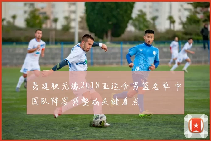 易建联无缘2018亚运会男篮名单 中国队阵容调整成关键看点