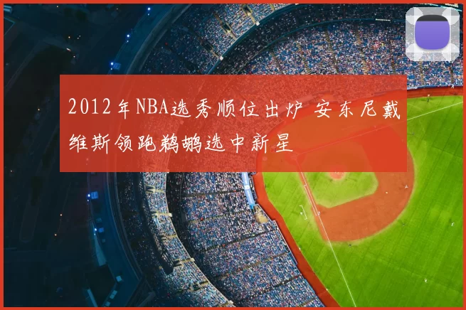 2012年NBA选秀顺位出炉 安东尼戴维斯领跑鹈鹕选中新星