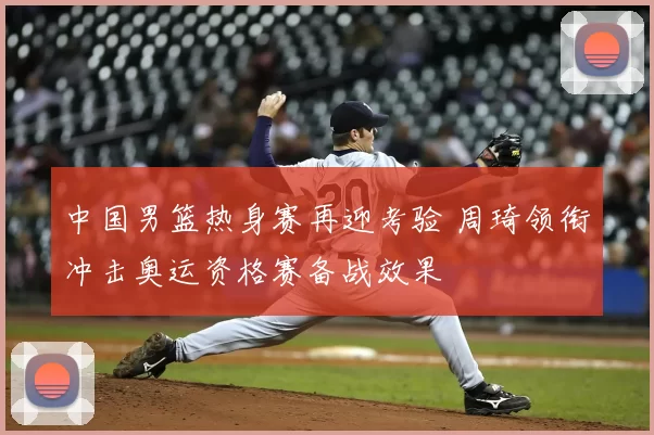 中国男篮热身赛再迎考验 周琦领衔冲击奥运资格赛备战效果