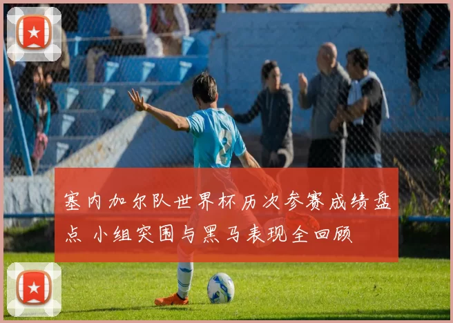 塞内加尔队世界杯历次参赛成绩盘点 小组突围与黑马表现全回顾