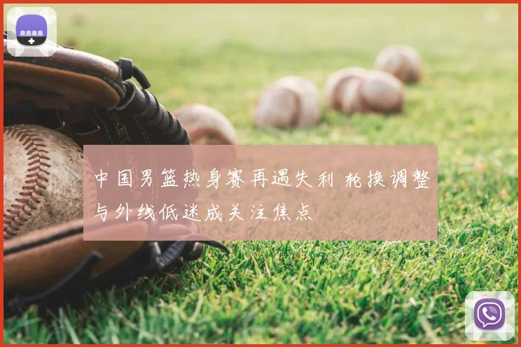 中国男篮热身赛再遇失利 轮换调整与外线低迷成关注焦点