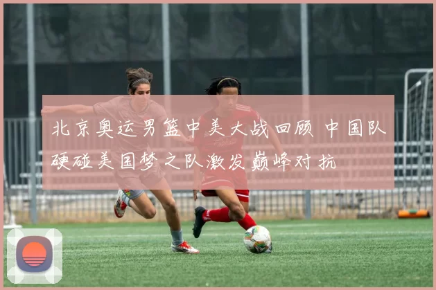 北京奥运男篮中美大战回顾 中国队硬碰美国梦之队激发巅峰对抗