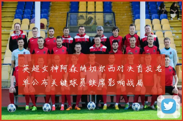 英超女神阿森纳切尔西对决首发名单公布关键球员缺席影响战局