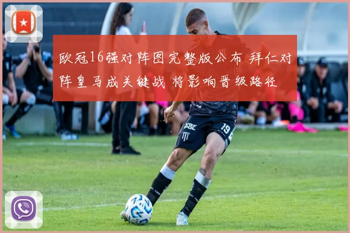 欧冠16强对阵图完整版公布 拜仁对阵皇马成关键战 将影响晋级路径