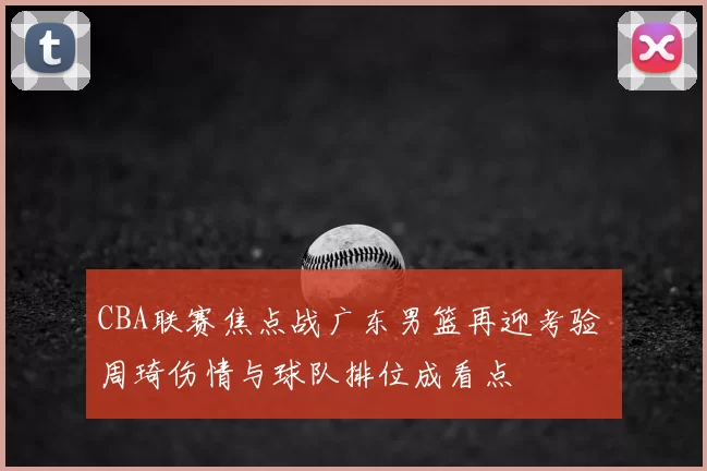CBA联赛焦点战广东男篮再迎考验 周琦伤情与球队排位成看点