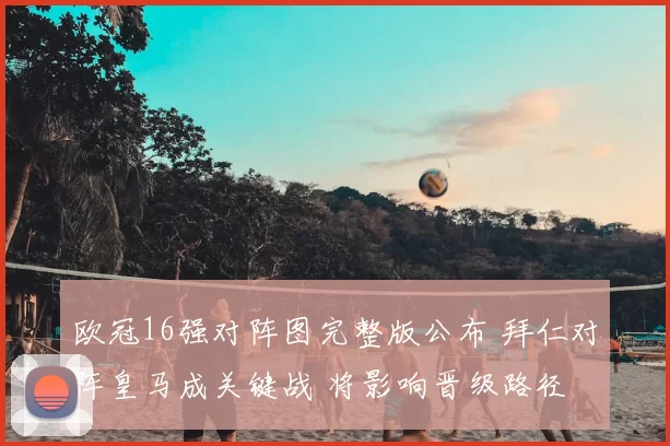 欧冠16强对阵图完整版公布 拜仁对阵皇马成关键战 将影响晋级路径