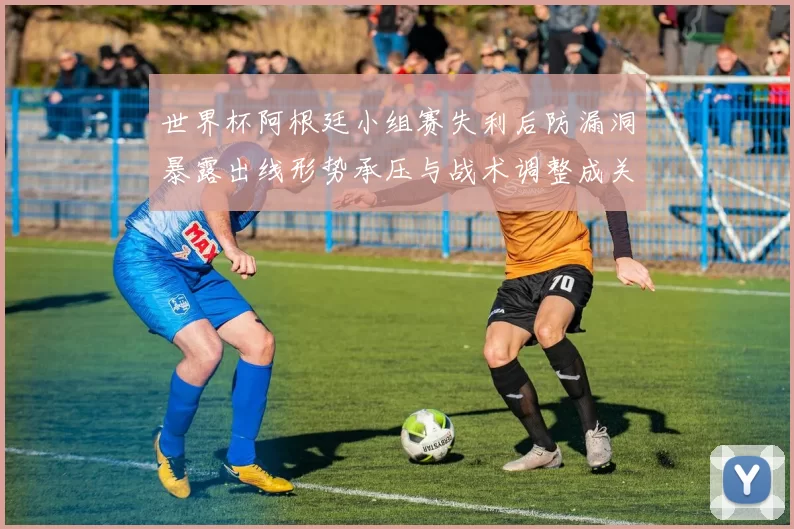 世界杯阿根廷小组赛失利后防漏洞暴露出线形势承压与战术调整成关注点