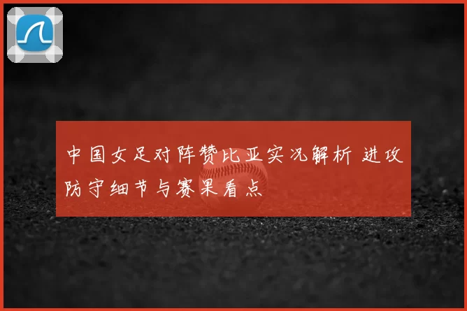中国女足对阵赞比亚实况解析 进攻防守细节与赛果看点