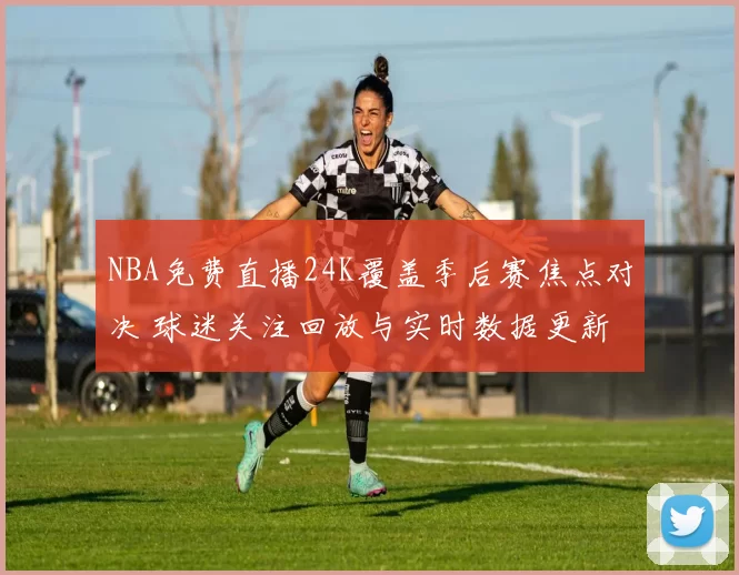 NBA免费直播24K覆盖季后赛焦点对决 球迷关注回放与实时数据更新