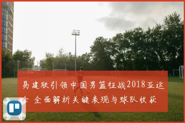 易建联引领中国男篮征战2018亚运会 全面解析关键表现与球队收获
