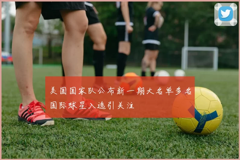 美国国家队公布新一期大名单多名国际球星入选引关注