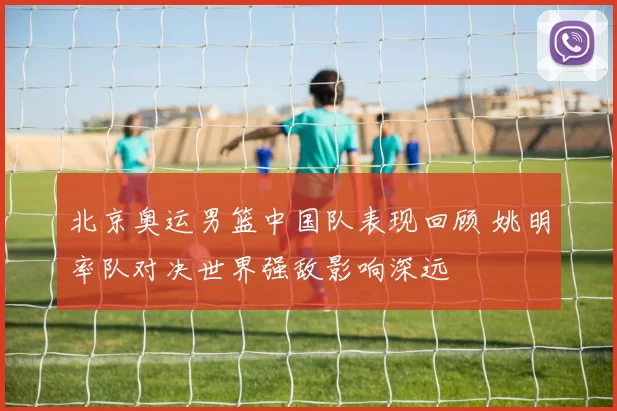 北京奥运男篮中国队表现回顾 姚明率队对决世界强敌影响深远