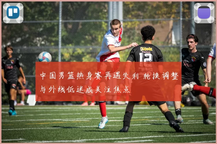 中国男篮热身赛再遇失利 轮换调整与外线低迷成关注焦点