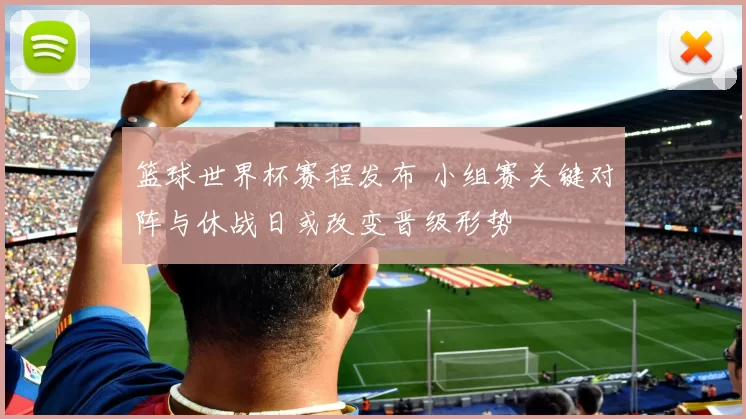 篮球世界杯赛程发布 小组赛关键对阵与休战日或改变晋级形势