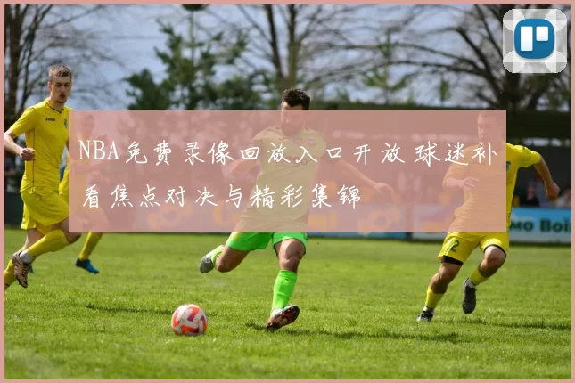 NBA免费录像回放入口开放 球迷补看焦点对决与精彩集锦