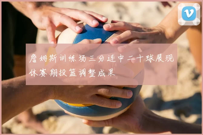 詹姆斯训练场三分连中二十球展现休赛期投篮调整成果