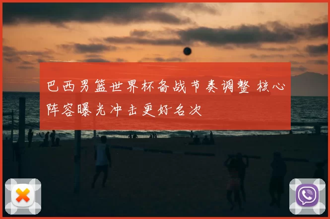 巴西男篮世界杯备战节奏调整 核心阵容曝光冲击更好名次