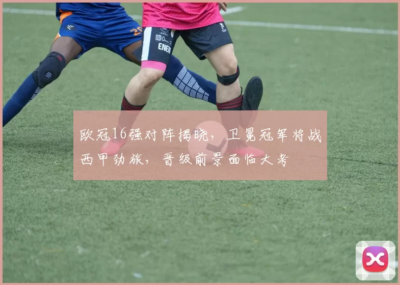 欧冠16强对阵揭晓,卫冕冠军将战西甲劲旅,晋级前景面临大考