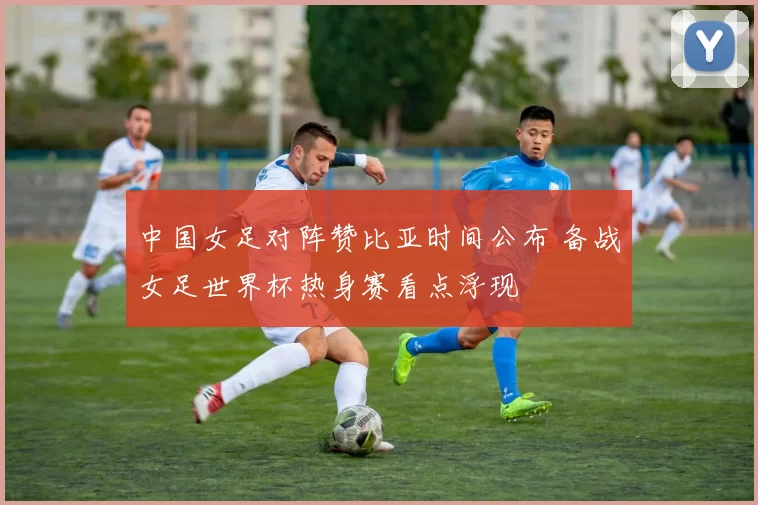 中国女足对阵赞比亚时间公布 备战女足世界杯热身赛看点浮现