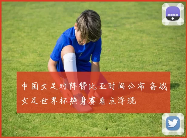 中国女足对阵赞比亚时间公布 备战女足世界杯热身赛看点浮现